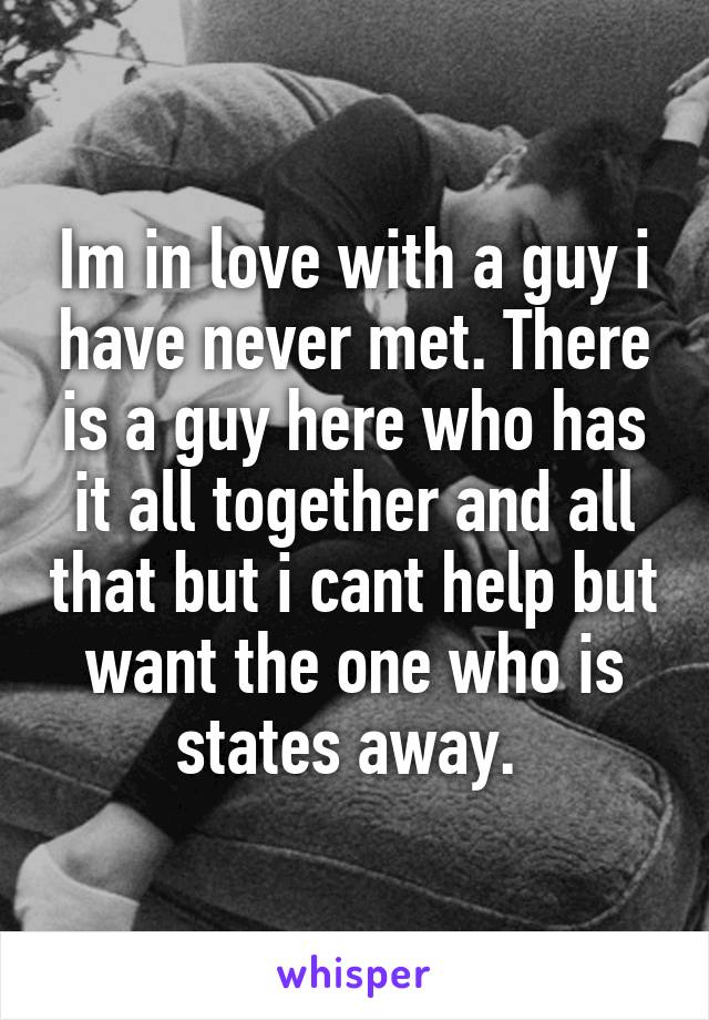 Im in love with a guy i have never met. There is a guy here who has it all together and all that but i cant help but want the one who is states away. 