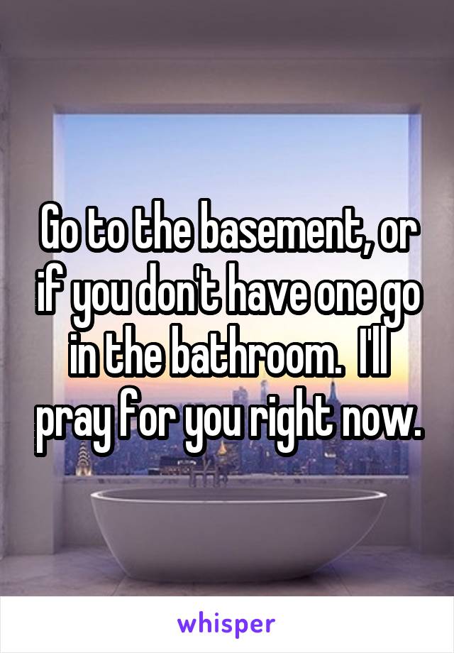 Go to the basement, or if you don't have one go in the bathroom.  I'll pray for you right now.