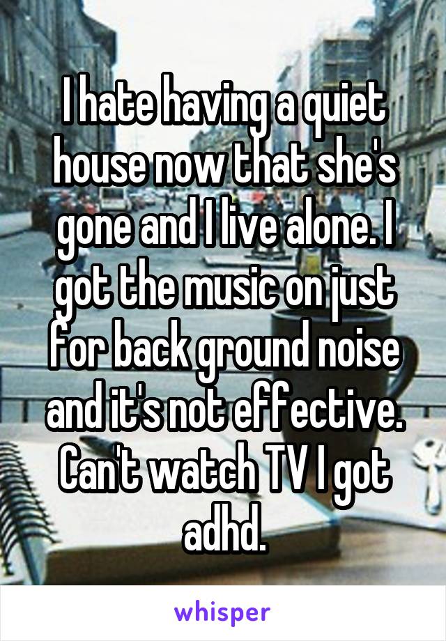 I hate having a quiet house now that she's gone and I live alone. I got the music on just for back ground noise and it's not effective. Can't watch TV I got adhd.
