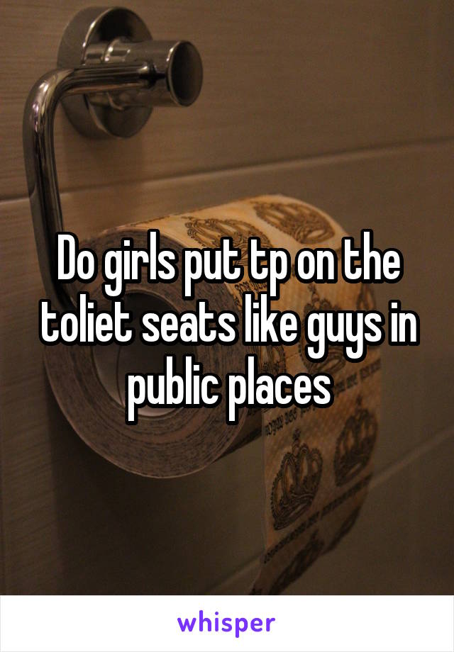 Do girls put tp on the toliet seats like guys in public places