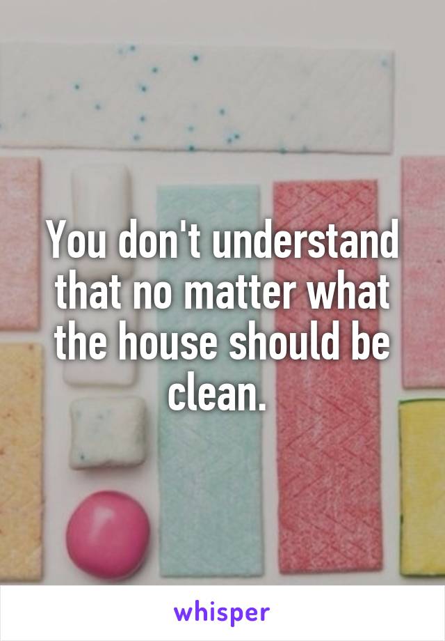 You don't understand that no matter what the house should be clean. 