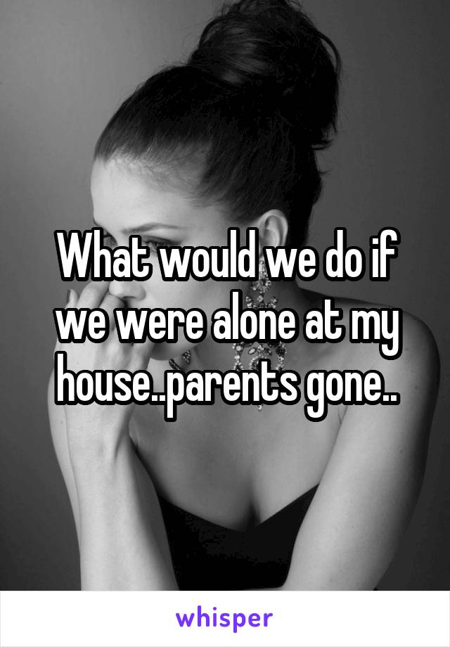 What would we do if we were alone at my house..parents gone..