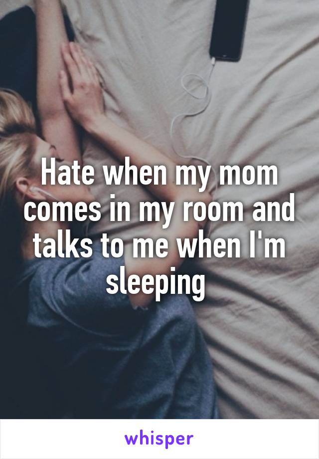Hate when my mom comes in my room and talks to me when I'm sleeping 