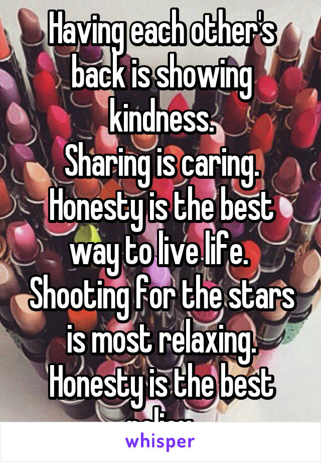 Having each other's back is showing kindness.
Sharing is caring. Honesty is the best way to live life. 
Shooting for the stars is most relaxing.
Honesty is the best policy.