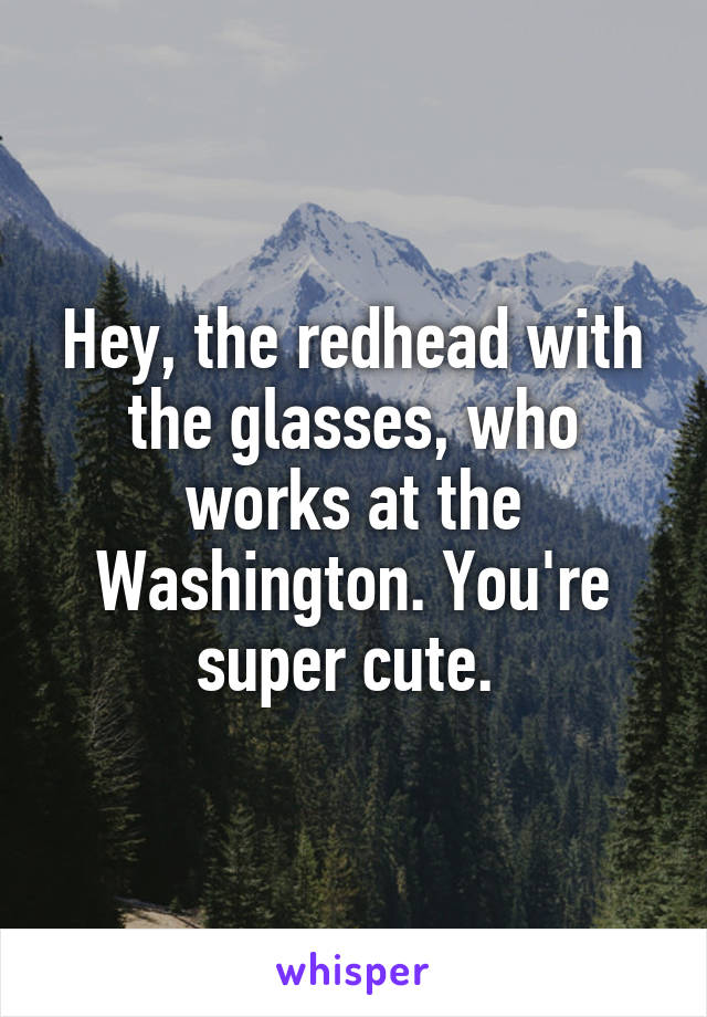 Hey, the redhead with the glasses, who works at the Washington. You're super cute. 