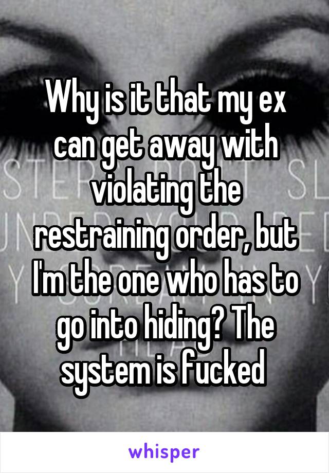 Why is it that my ex can get away with violating the restraining order, but I'm the one who has to go into hiding? The system is fucked 