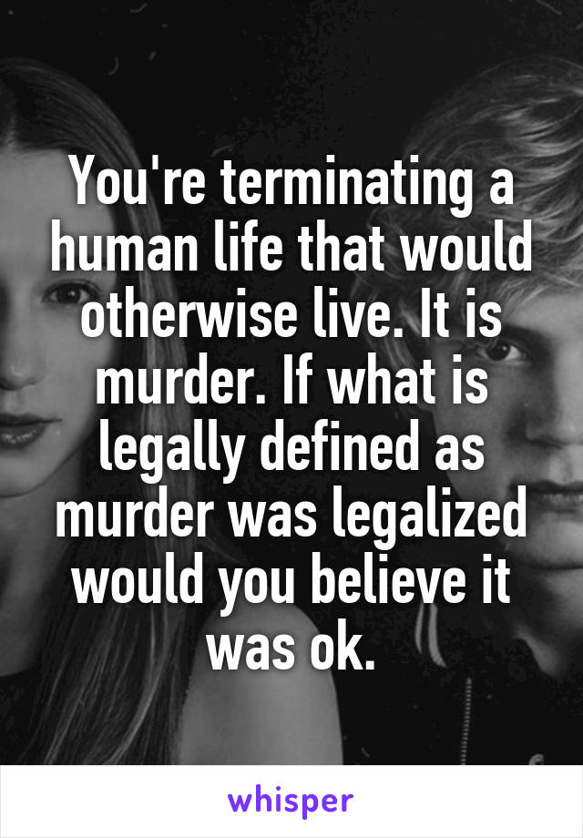 You're terminating a human life that would otherwise live. It is murder. If what is legally defined as murder was legalized would you believe it was ok.