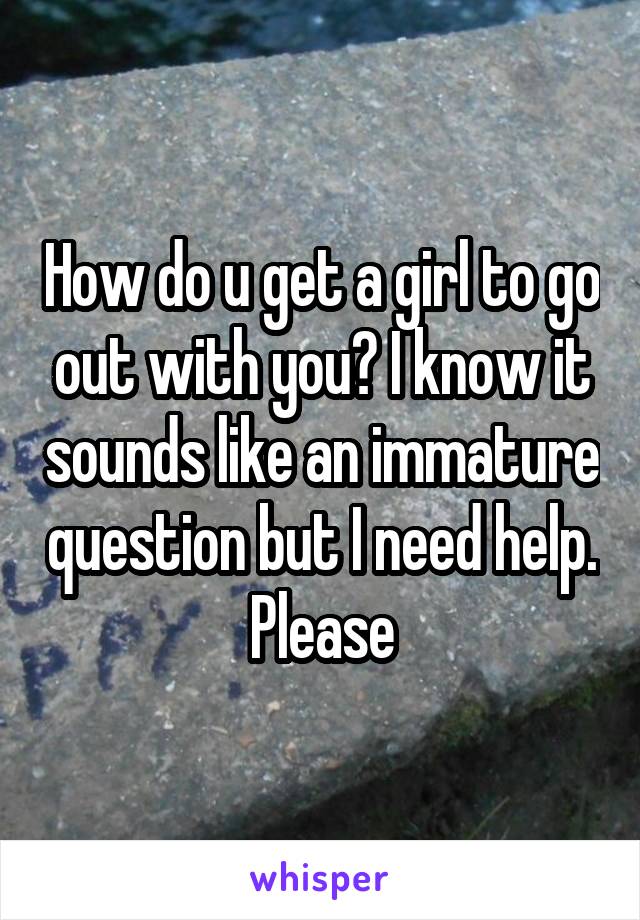 How do u get a girl to go out with you? I know it sounds like an immature question but I need help. Please