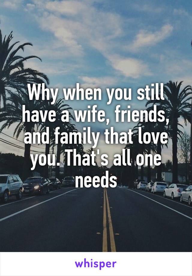 Why when you still have a wife, friends, and family that love you. That's all one needs
