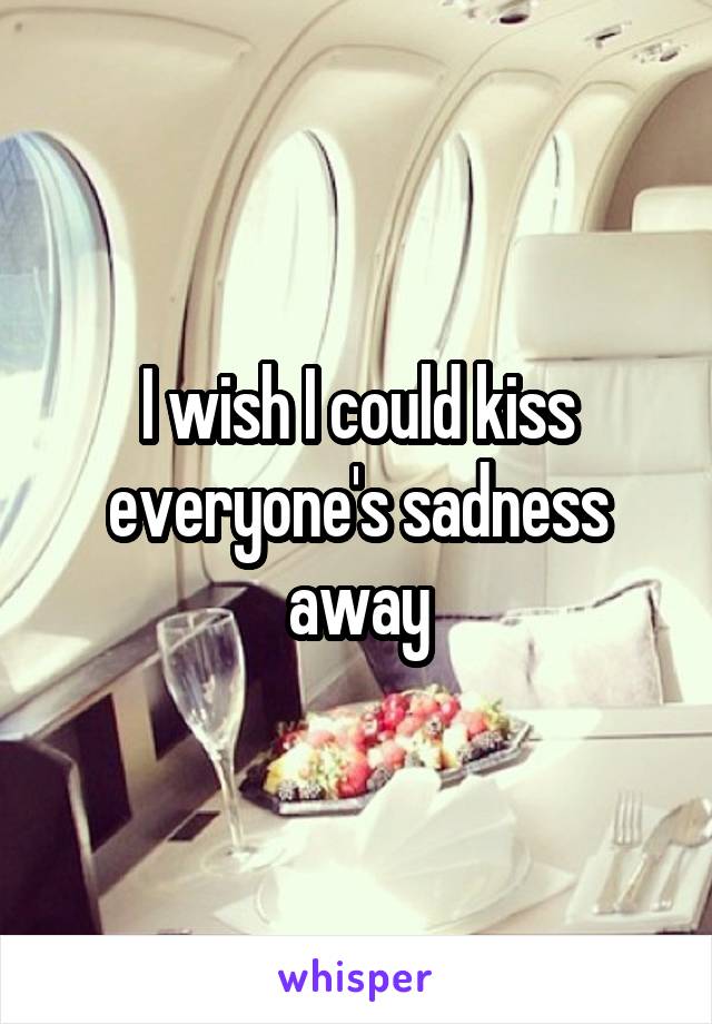 I wish I could kiss everyone's sadness away