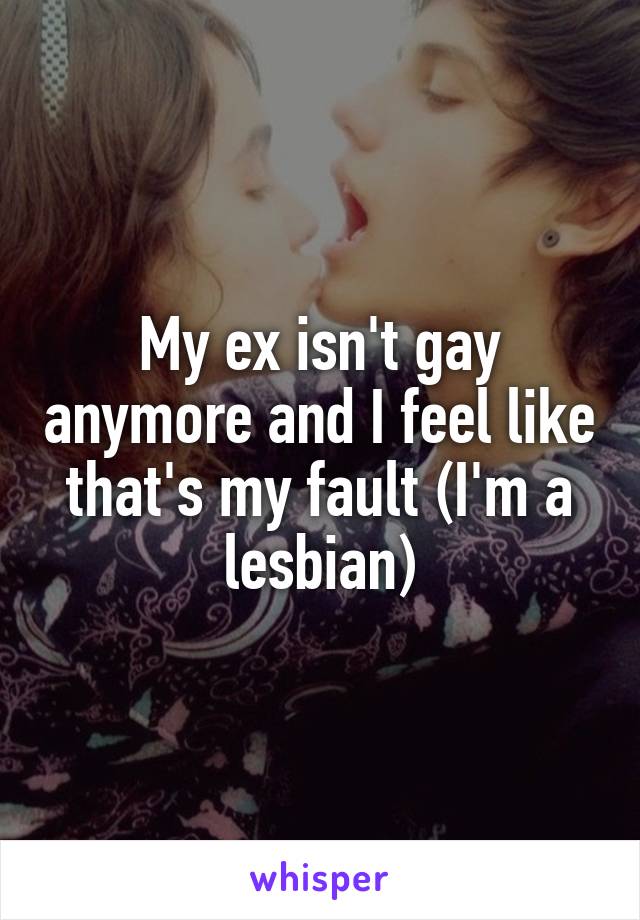 My ex isn't gay anymore and I feel like that's my fault (I'm a lesbian)