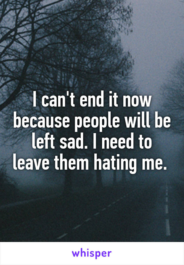 I can't end it now because people will be left sad. I need to leave them hating me. 
