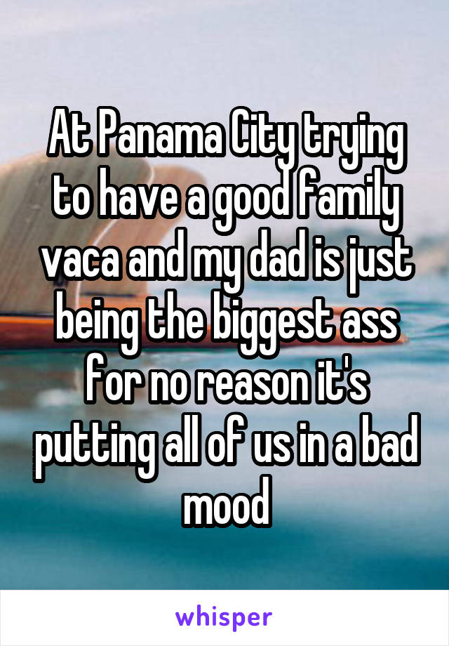 At Panama City trying to have a good family vaca and my dad is just being the biggest ass for no reason it's putting all of us in a bad mood
