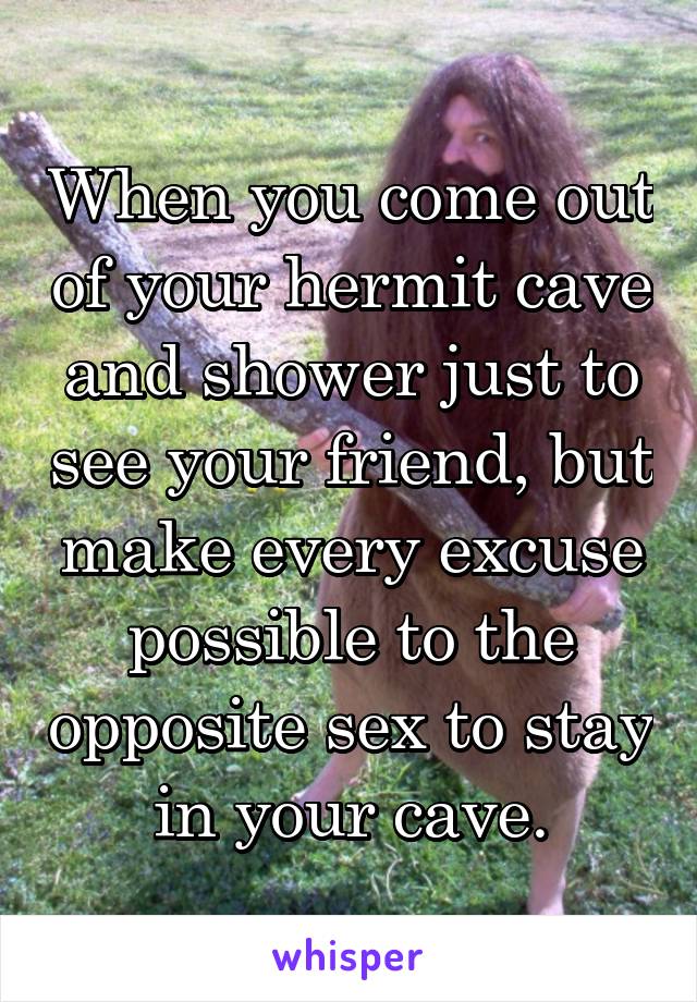 When you come out of your hermit cave and shower just to see your friend, but make every excuse possible to the opposite sex to stay in your cave.