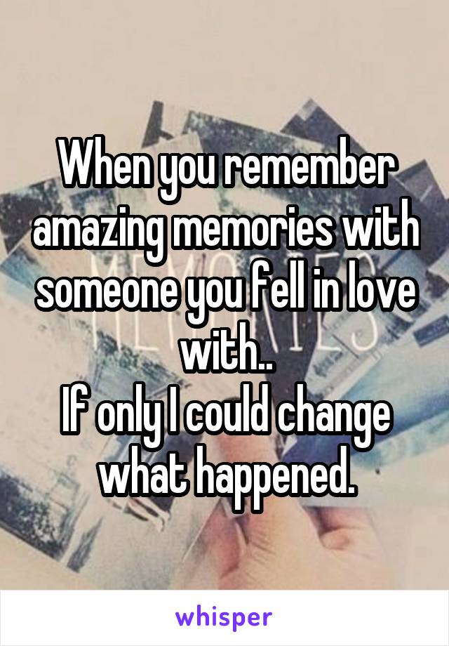 When you remember amazing memories with someone you fell in love with..
If only I could change what happened.