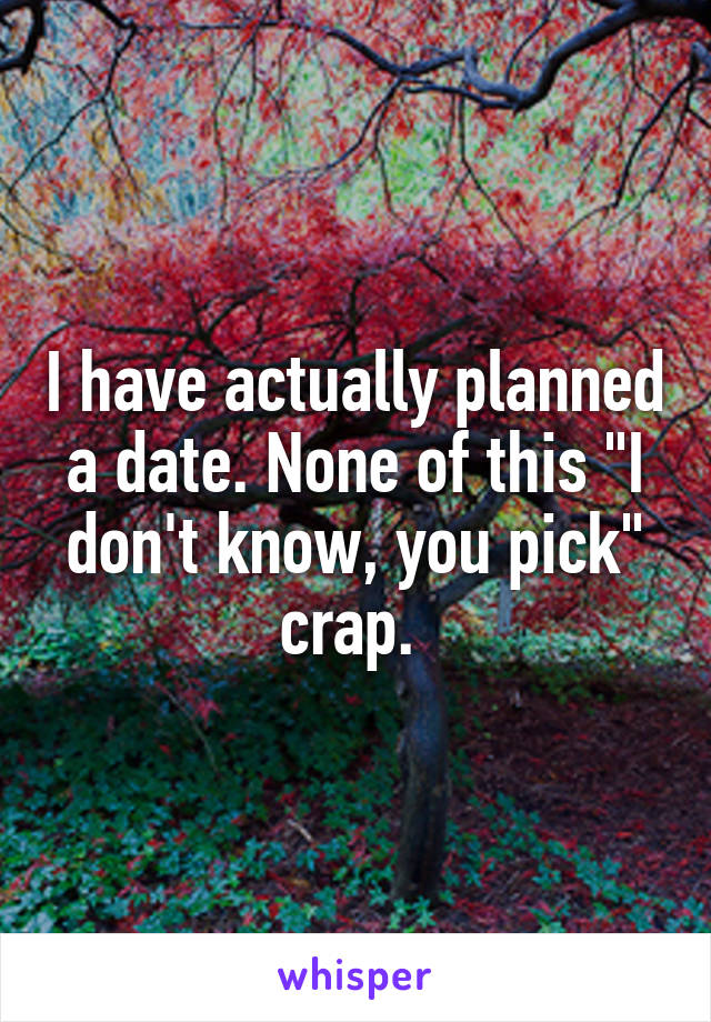 I have actually planned a date. None of this "I don't know, you pick" crap. 