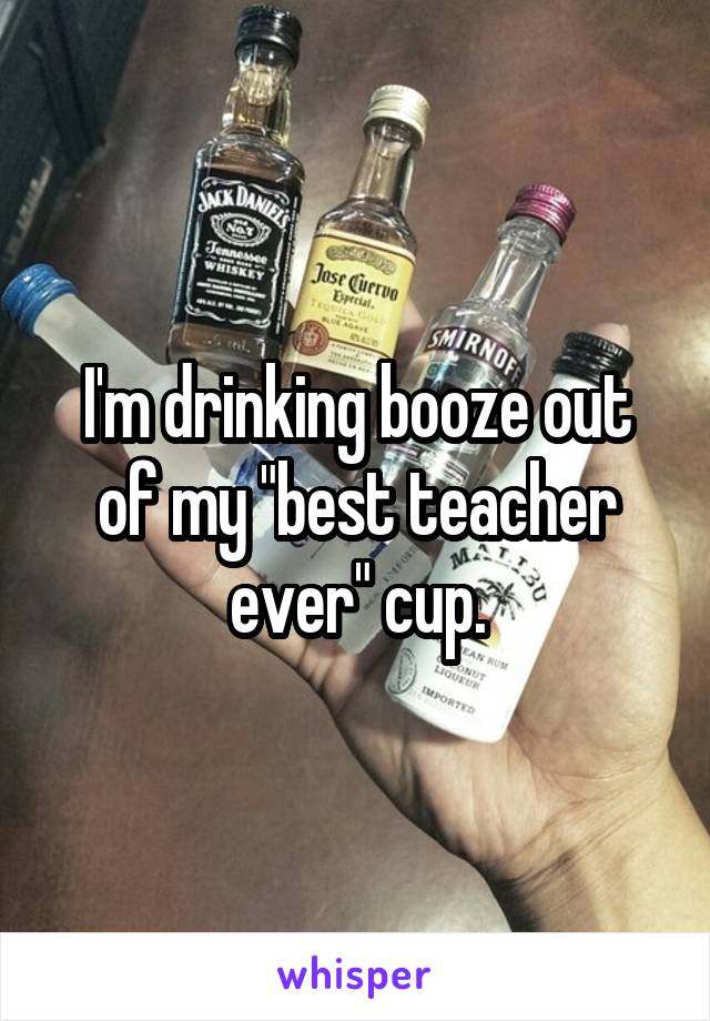 I'm drinking booze out of my "best teacher ever" cup.