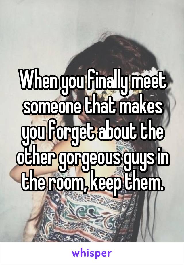 When you finally meet someone that makes you forget about the other gorgeous guys in the room, keep them.