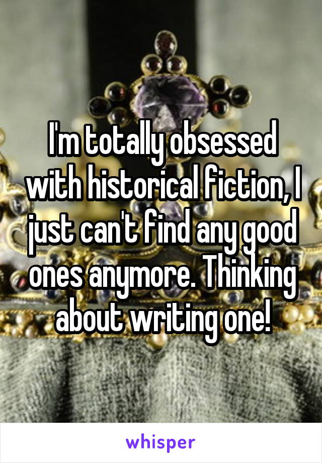 I'm totally obsessed with historical fiction, I just can't find any good ones anymore. Thinking about writing one!