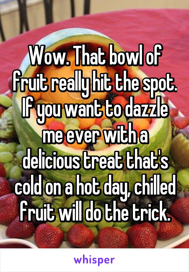 Wow. That bowl of fruit really hit the spot. If you want to dazzle me ever with a delicious treat that's cold on a hot day, chilled fruit will do the trick.