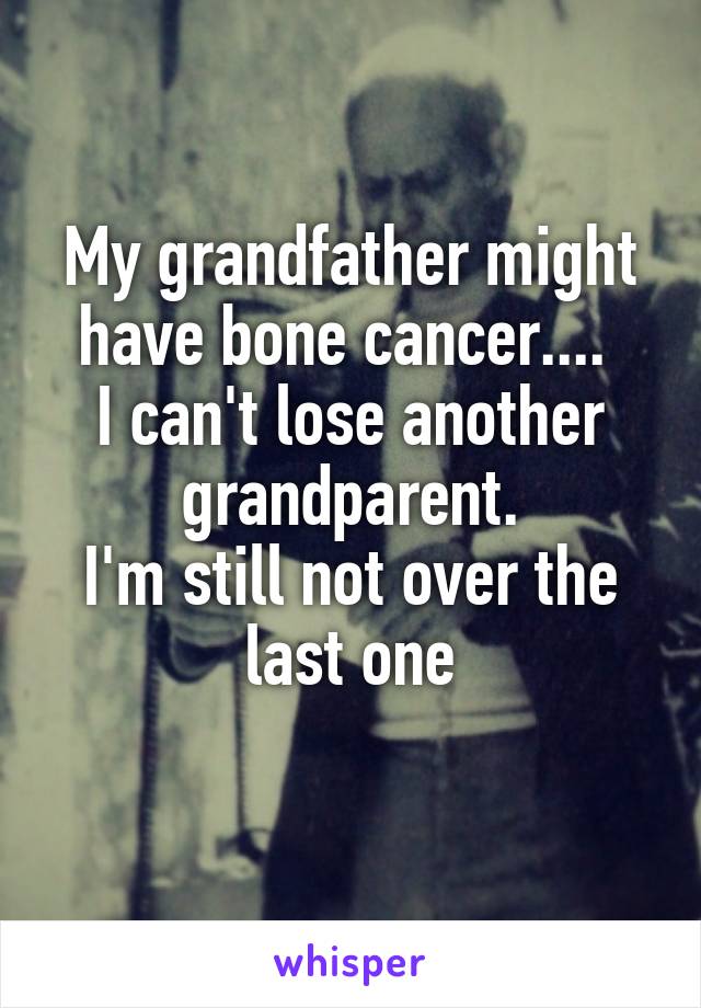 My grandfather might have bone cancer.... 
I can't lose another grandparent.
I'm still not over the last one
