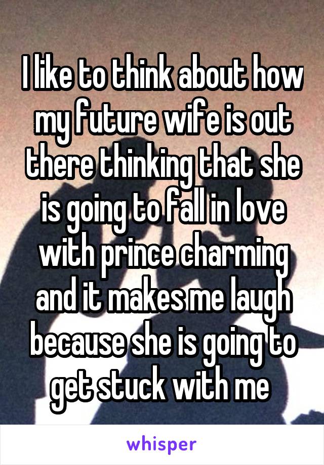 I like to think about how my future wife is out there thinking that she is going to fall in love with prince charming and it makes me laugh because she is going to get stuck with me 