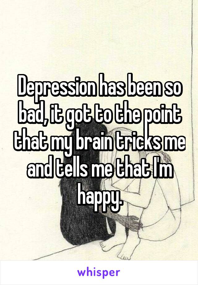 Depression has been so bad, it got to the point that my brain tricks me and tells me that I'm happy.