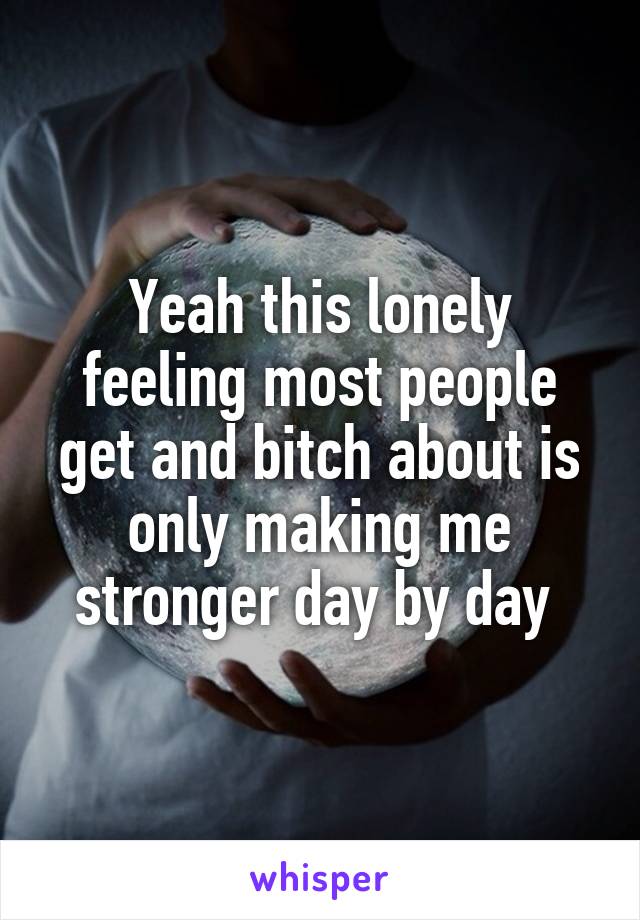 Yeah this lonely feeling most people get and bitch about is only making me stronger day by day 