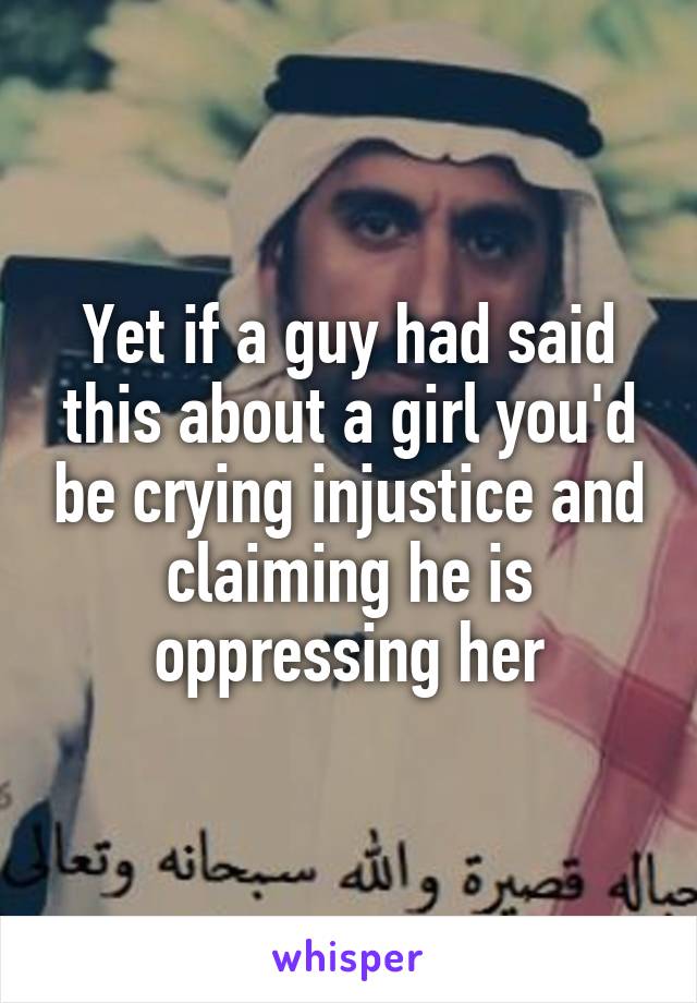 Yet if a guy had said this about a girl you'd be crying injustice and claiming he is oppressing her