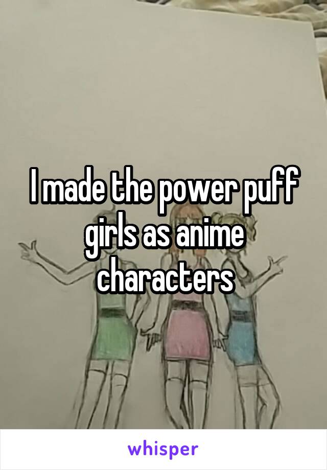 I made the power puff girls as anime characters