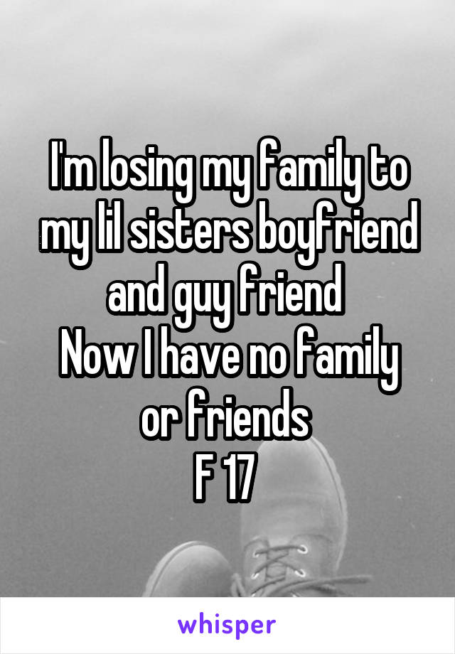 I'm losing my family to my lil sisters boyfriend and guy friend 
Now I have no family or friends 
F 17 
