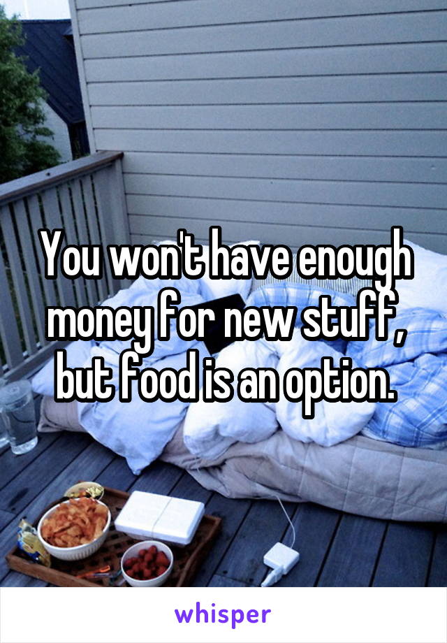 You won't have enough money for new stuff, but food is an option.