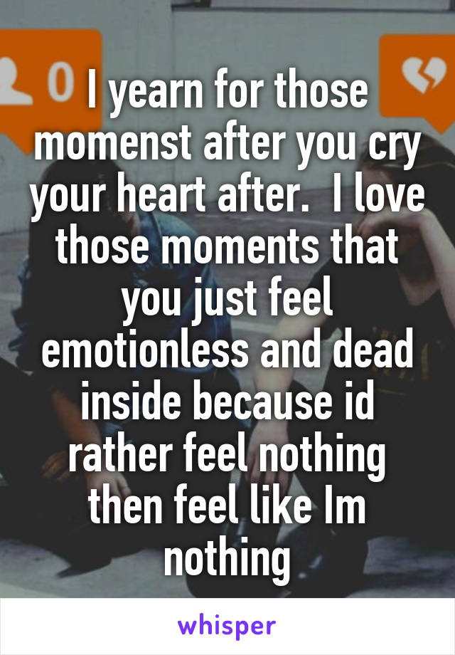 I yearn for those momenst after you cry your heart after.  I love those moments that you just feel emotionless and dead inside because id rather feel nothing then feel like Im nothing