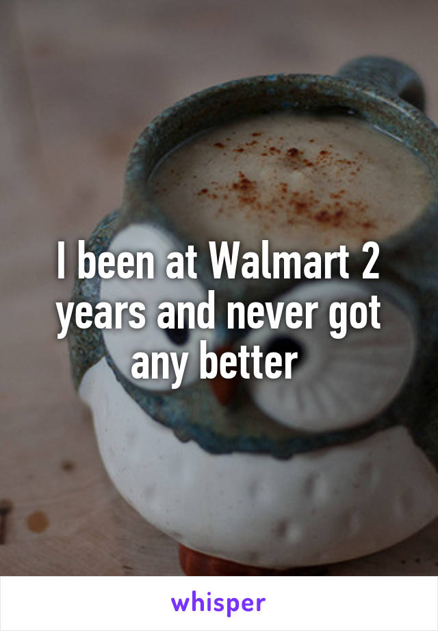 I been at Walmart 2 years and never got any better 