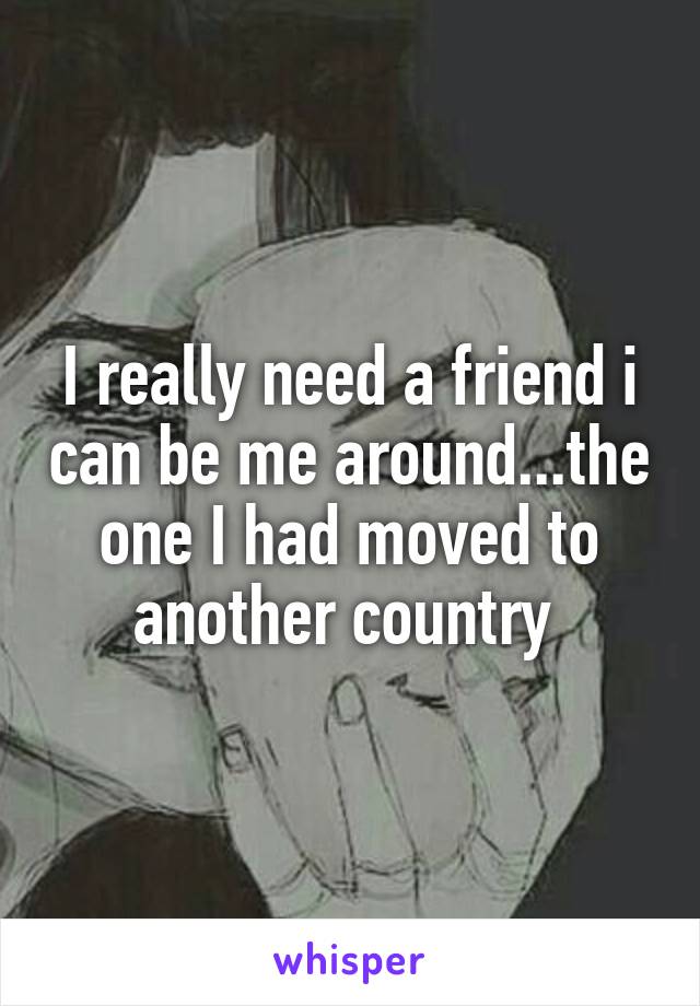 I really need a friend i can be me around...the one I had moved to another country 
