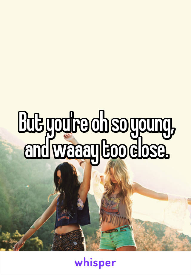 But you're oh so young, and waaay too close.