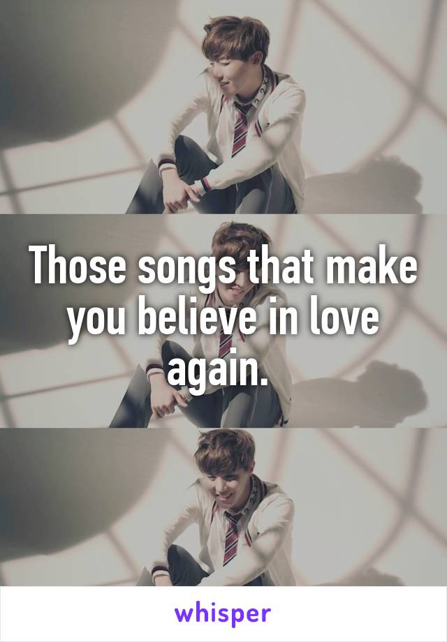 Those songs that make you believe in love again. 
