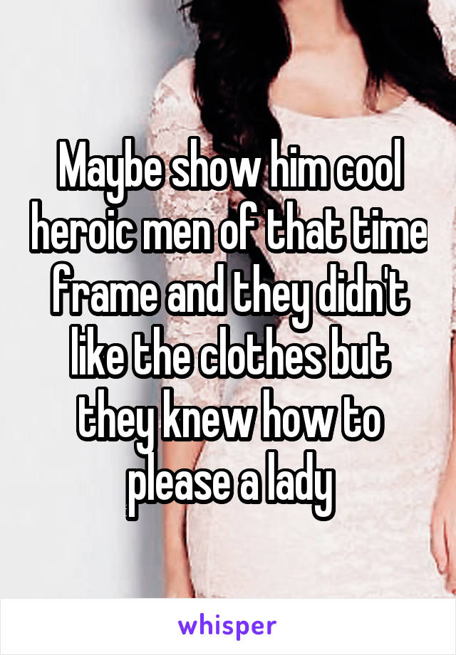 Maybe show him cool heroic men of that time frame and they didn't like the clothes but they knew how to please a lady