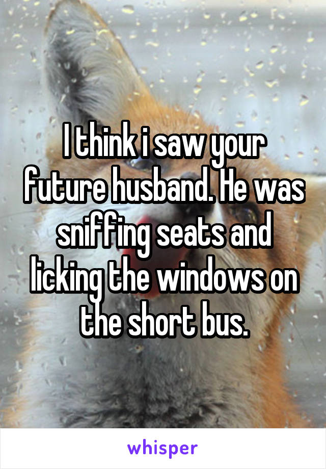 I think i saw your future husband. He was sniffing seats and licking the windows on the short bus.