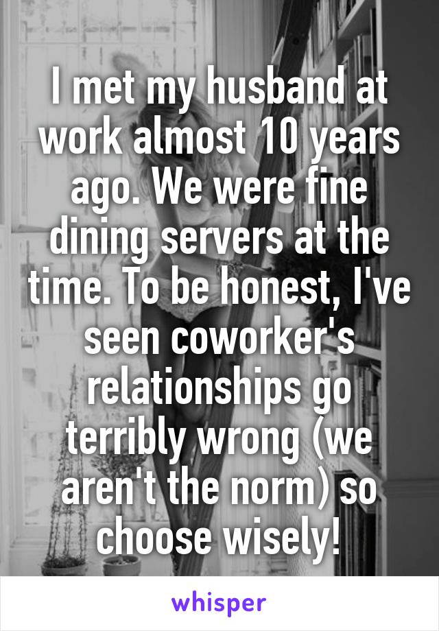 I met my husband at work almost 10 years ago. We were fine dining servers at the time. To be honest, I've seen coworker's relationships go terribly wrong (we aren't the norm) so choose wisely!