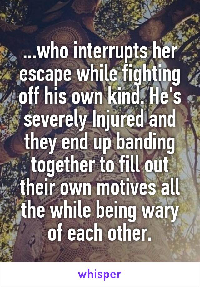...who interrupts her escape while fighting off his own kind. He's severely Injured and they end up banding together to fill out their own motives all the while being wary of each other.