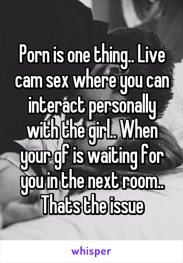 Porn is one thing.. Live cam sex where you can interact personally with the girl.. When your gf is waiting for you in the next room.. Thats the issue