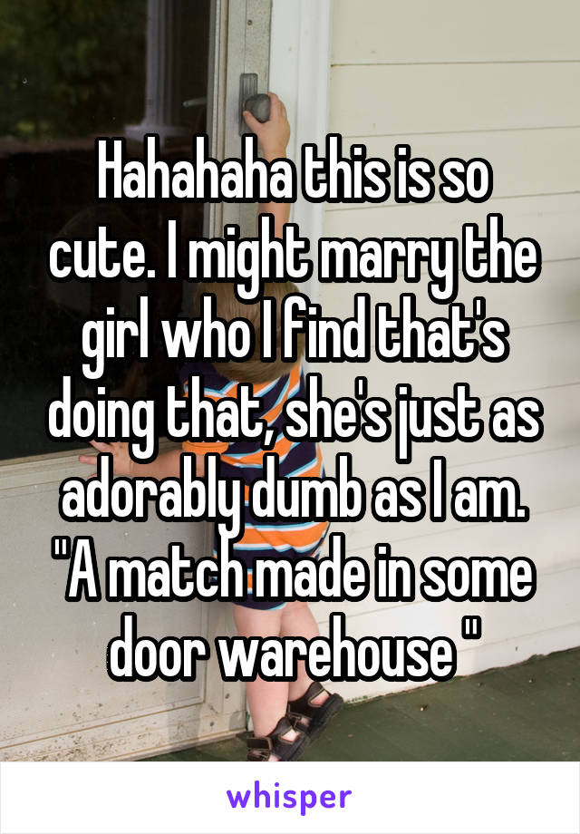 Hahahaha this is so cute. I might marry the girl who I find that's doing that, she's just as adorably dumb as I am.
"A match made in some door warehouse "