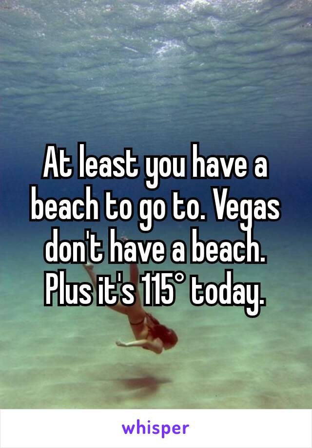 At least you have a beach to go to. Vegas don't have a beach. Plus it's 115° today.