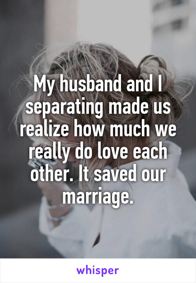 My husband and I separating made us realize how much we really do love each other. It saved our marriage.