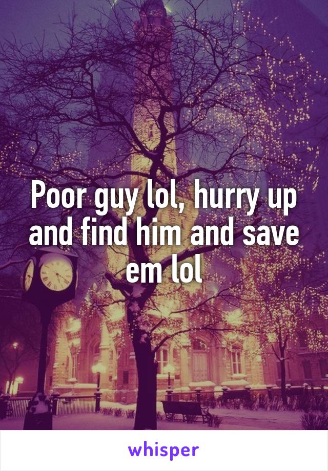 Poor guy lol, hurry up and find him and save em lol