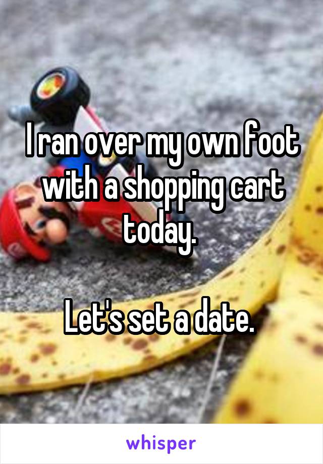 I ran over my own foot with a shopping cart today. 

Let's set a date. 