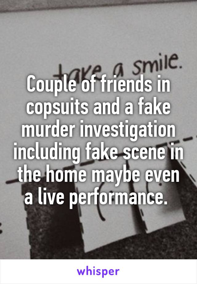 Couple of friends in copsuits and a fake murder investigation including fake scene in the home maybe even a live performance. 