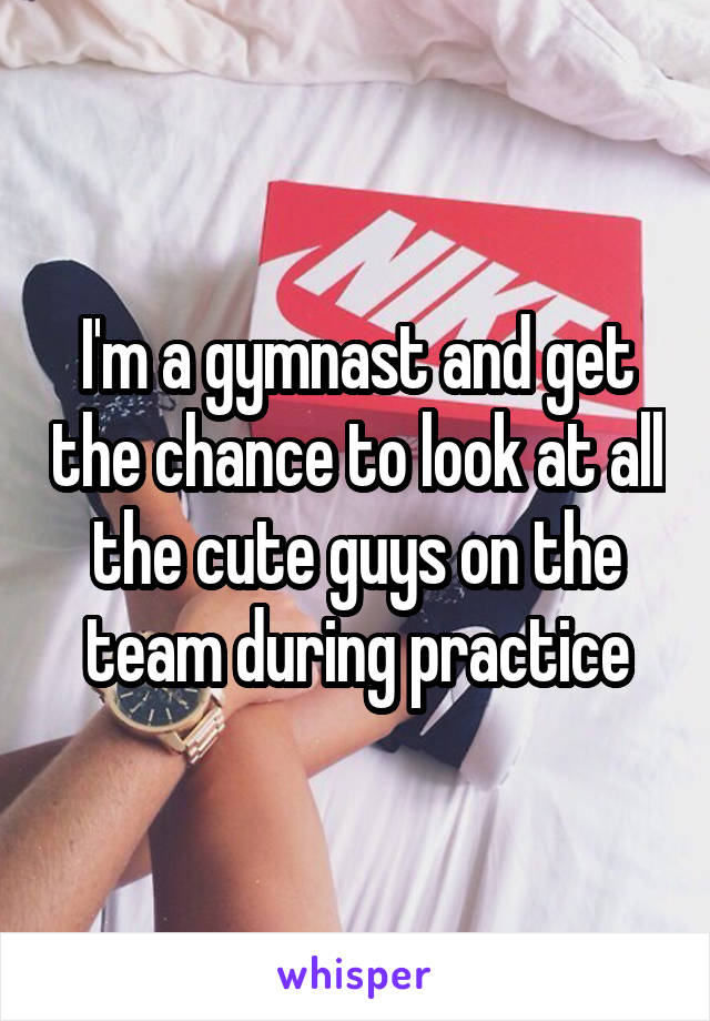 I'm a gymnast and get the chance to look at all the cute guys on the team during practice