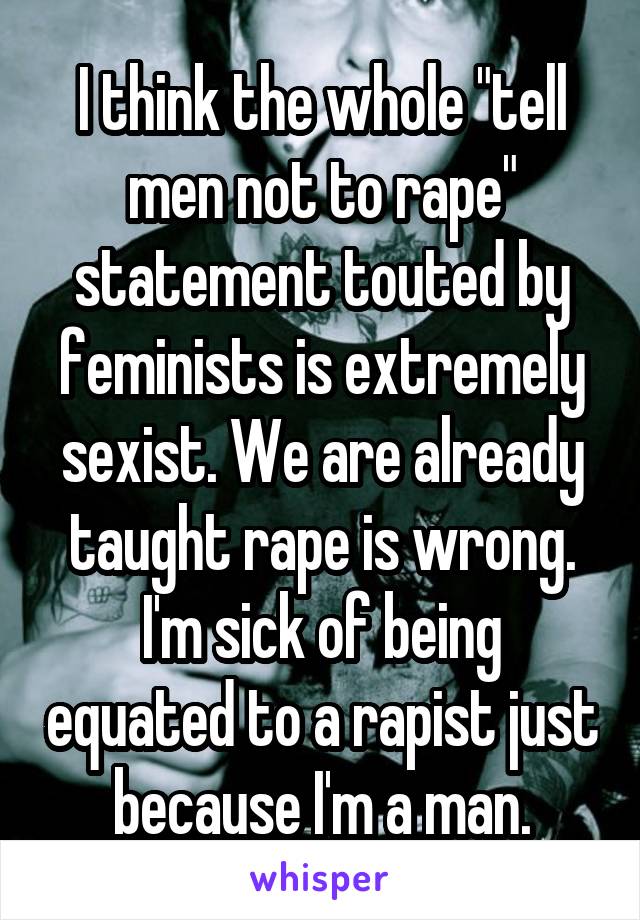 I think the whole "tell men not to rape" statement touted by feminists is extremely sexist. We are already taught rape is wrong. I'm sick of being equated to a rapist just because I'm a man.